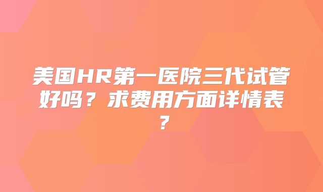 美国HR第一医院三代试管好吗？求费用方面详情表？
