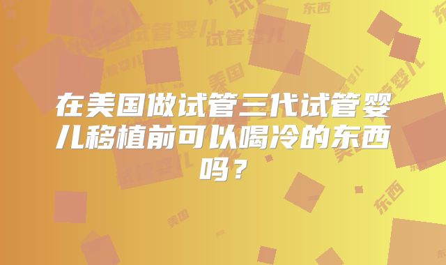 在美国做试管三代试管婴儿移植前可以喝冷的东西吗？