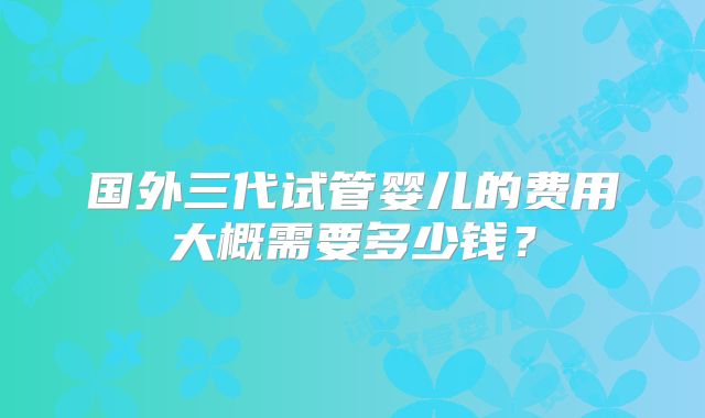 国外三代试管婴儿的费用大概需要多少钱？