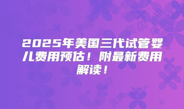 2025年美国三代试管婴儿费用预估!附最新费用解读!