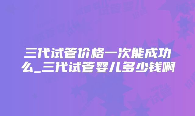 三代试管价格一次能成功么_三代试管婴儿多少钱啊