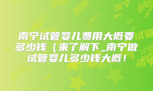 南宁试管婴儿费用大概要多少钱（来了解下_南宁做试管婴儿多少钱大概！