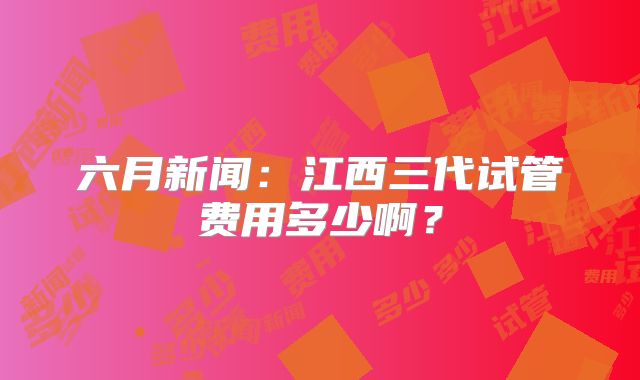 六月新闻:江西三代试管费用多少啊?