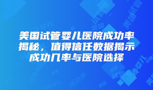 美国试管婴儿医院成功率揭秘,值得信任数据揭示成功几率与医院选择