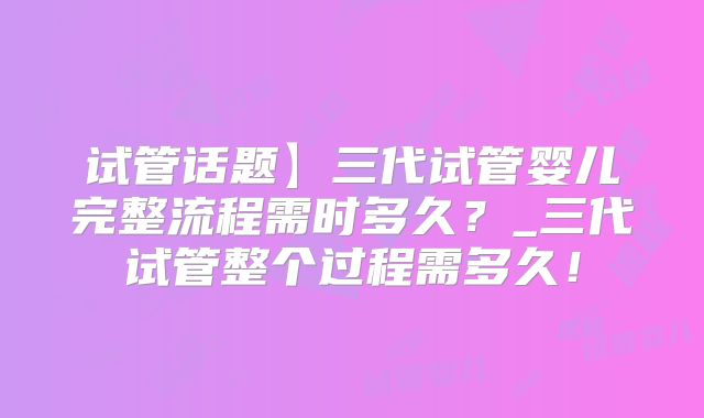 试管话题】三代试管婴儿完整流程需时多久？_三代试管整个过程需多久！