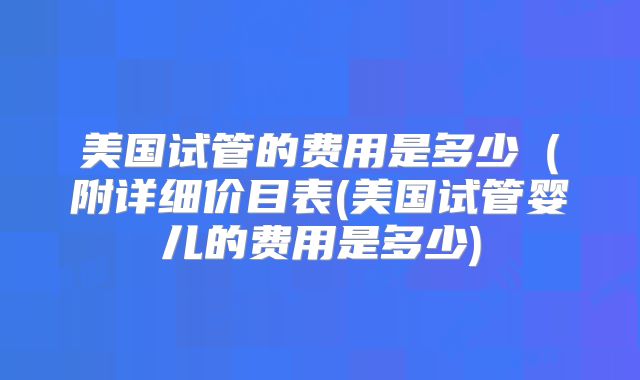 美国试管的费用是多少(附详细价目表(美国试管婴儿的费用是多少)