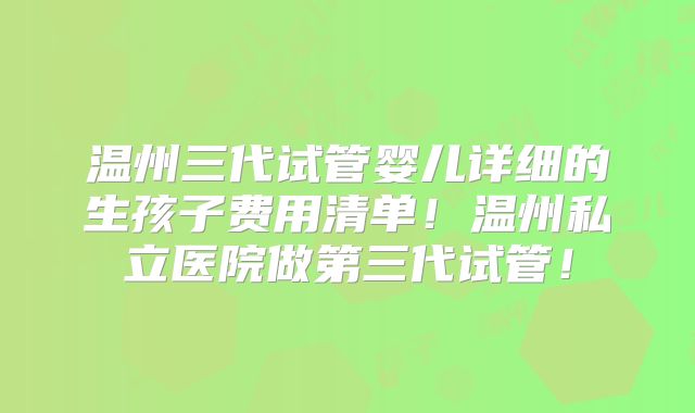 温州三代试管婴儿详细的生孩子费用清单！温州私立医院做第三代试管！