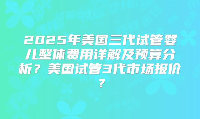 2025年美国三代试管婴儿整体费用详解及预算分析？美国试管3代市场报价？