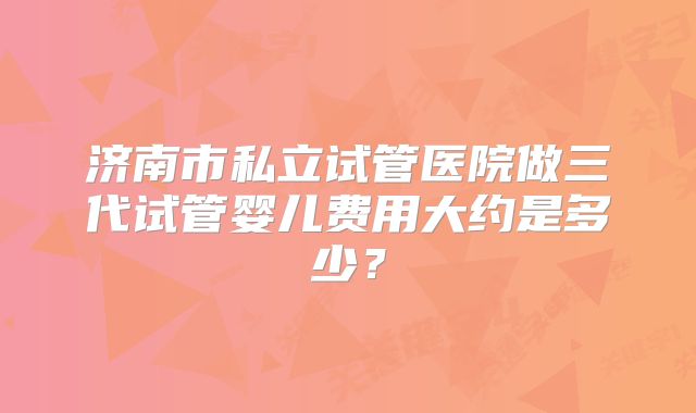 济南市私立试管医院做三代试管婴儿费用大约是多少？