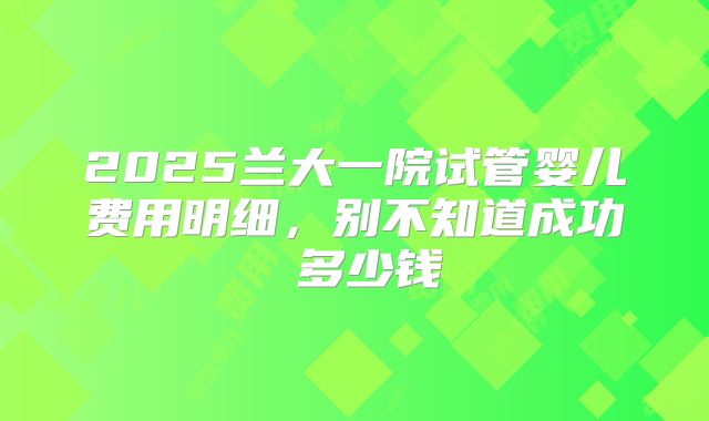 2025兰大一院试管婴儿费用明细，别不知道成功 多少钱