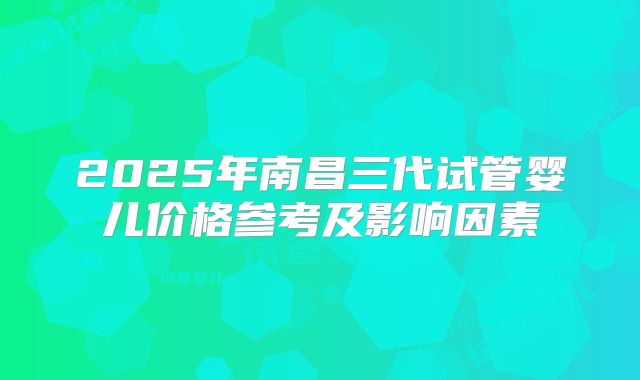 2025年南昌三代试管婴儿价格参考及影响因素