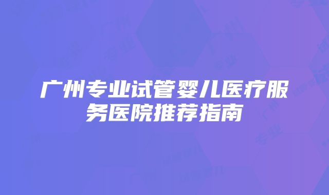 广州专业试管婴儿医疗服务医院推荐指南