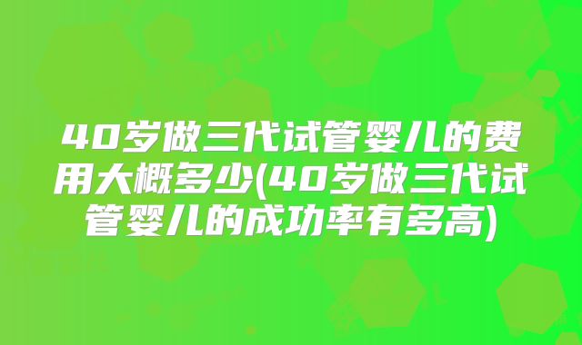 40岁做三代试管婴儿的费用大概多少(40岁做三代试管婴儿的成功率有多高)