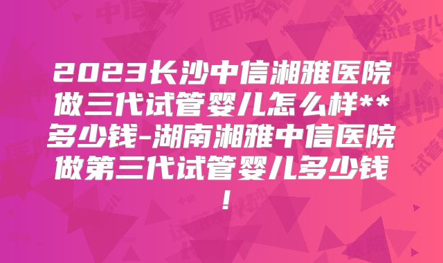 2023长沙中信湘雅医院做三代试管婴儿怎么样**多少钱-湖南湘雅中信医院做第三代试管婴儿多少钱！