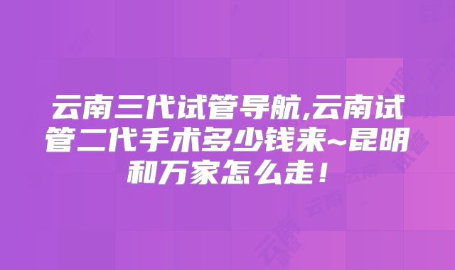 云南三代试管导航,云南试管二代手术多少钱来~昆明和万家怎么走！