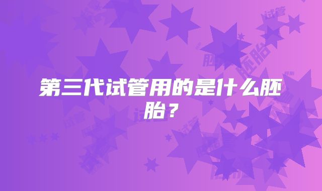 第三代试管用的是什么胚胎?