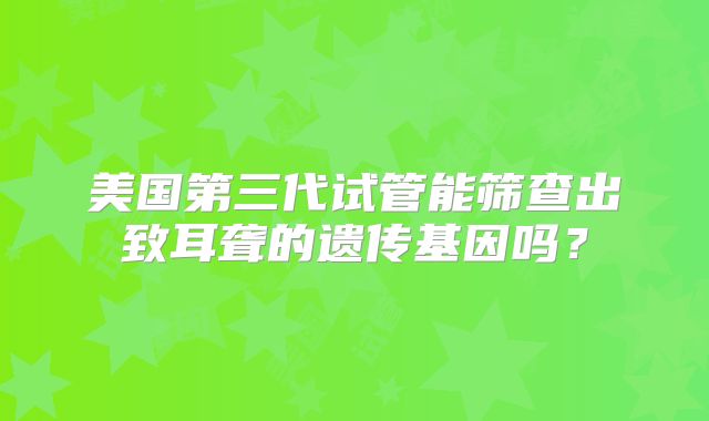 美国第三代试管能筛查出致耳聋的遗传基因吗？