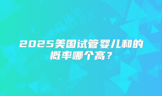 2025美国试管婴儿和的概率哪个高？