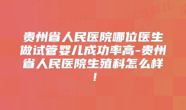 贵州省人民医院哪位医生做试管婴儿成功率高-贵州省人民医院生殖科怎么样！
