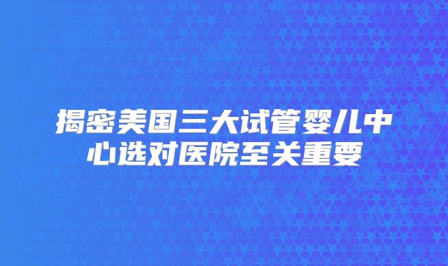 揭密美国三大试管婴儿中心选对医院至关重要