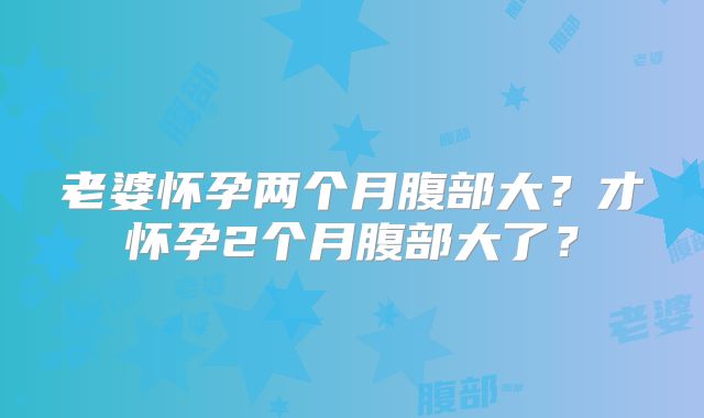 老婆怀孕两个月腹部大？才怀孕2个月腹部大了？
