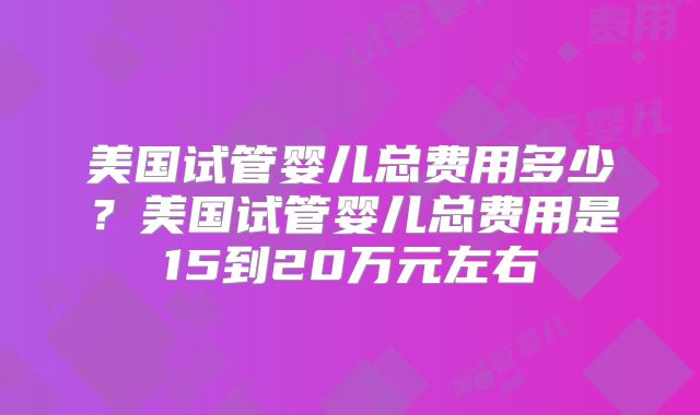 美国试管婴儿总费用多少？美国试管婴儿总费用是15到20万元左右
