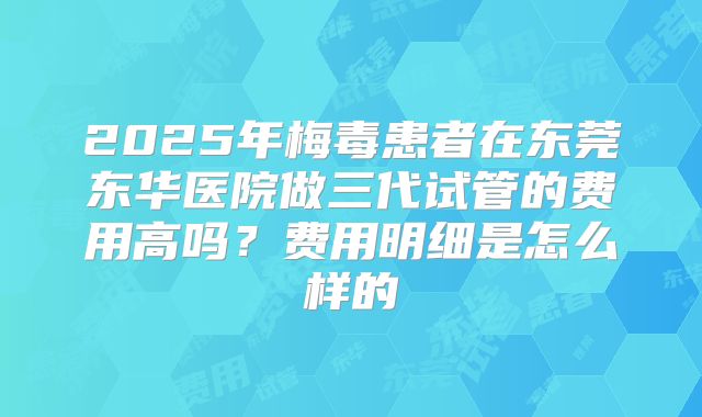 2025年梅毒患者在东莞东华医院做三代试管的费用高吗?费用明细是怎么样的