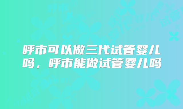 呼市可以做三代试管婴儿吗，呼市能做试管婴儿吗