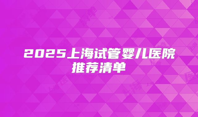2025上海试管婴儿医院推荐清单