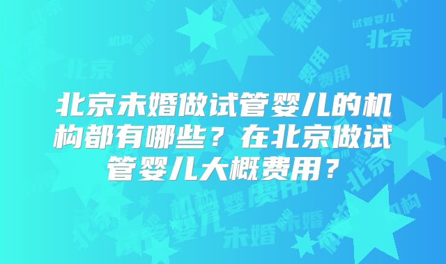 北京未婚做试管婴儿的机构都有哪些?在北京做试管婴儿大概费用?