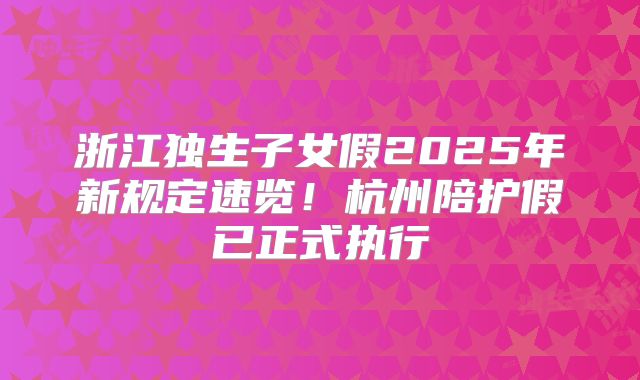 浙江独生子女假2025年新规定速览！杭州陪护假已正式执行