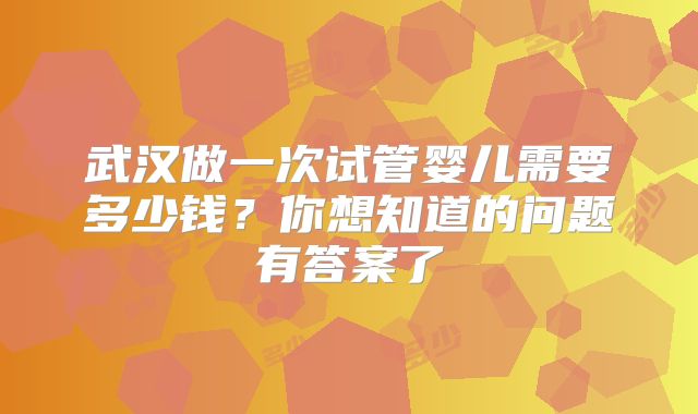 武汉做一次试管婴儿需要多少钱?你想知道的问题有答案了
