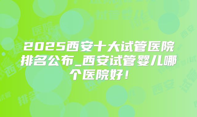 2025西安十大试管医院排名公布_西安试管婴儿哪个医院好！