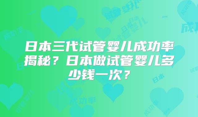 日本三代试管婴儿成功率揭秘？日本做试管婴儿多少钱一次？
