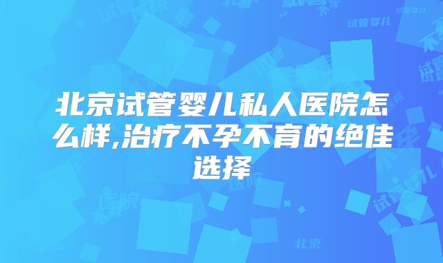 北京试管婴儿私人医院怎么样,治疗不孕不育的绝佳选择