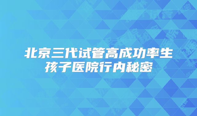 北京三代试管高成功率生孩子医院行内秘密