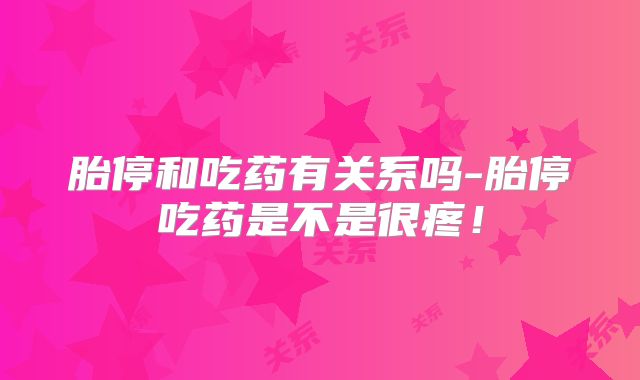 胎停和吃药有关系吗-胎停吃药是不是很疼!