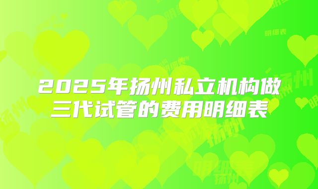 2025年扬州私立机构做三代试管的费用明细表