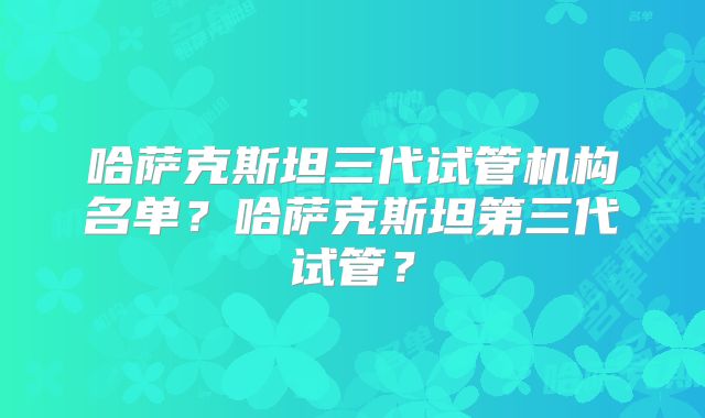 哈萨克斯坦三代试管机构名单？哈萨克斯坦第三代试管？