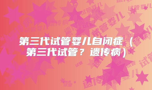 第三代试管婴儿自闭症(第三代试管?遗传病)