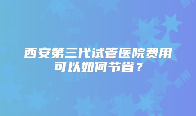 西安第三代试管医院费用可以如何节省？