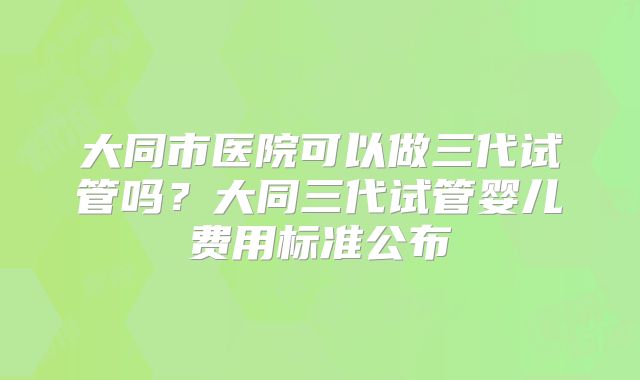 大同市医院可以做三代试管吗？大同三代试管婴儿费用标准公布