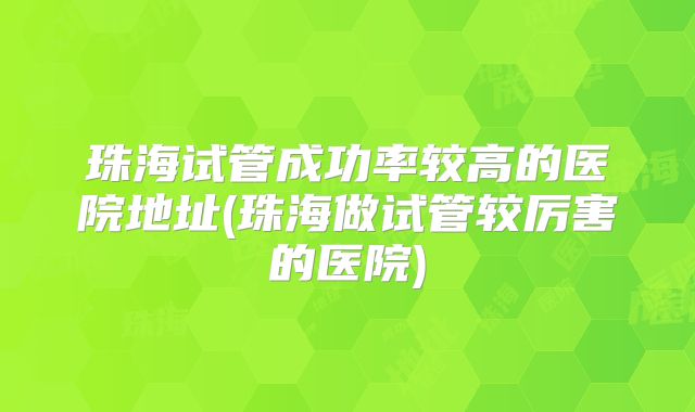 珠海试管成功率较高的医院地址(珠海做试管较厉害的医院)