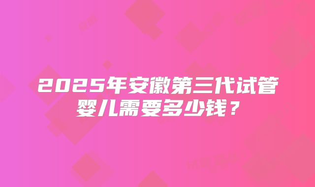 2025年安徽第三代试管婴儿需要多少钱？