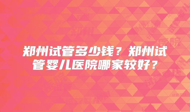 郑州试管多少钱？郑州试管婴儿医院哪家较好？