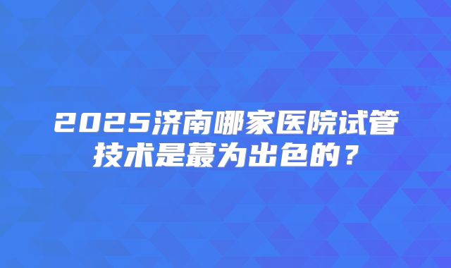 2025济南哪家医院试管技术是蕞为出色的？