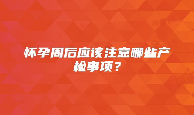 怀孕周后应该注意哪些产检事项？