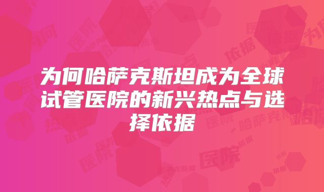 为何哈萨克斯坦成为全球试管医院的新兴热点与选择依据