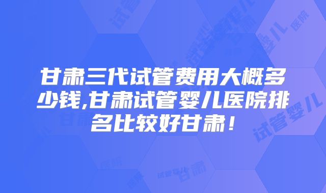 甘肃三代试管费用大概多少钱,甘肃试管婴儿医院排名比较好甘肃！