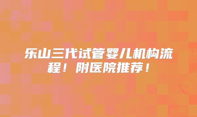 乐山三代试管婴儿机构流程!附医院推荐!